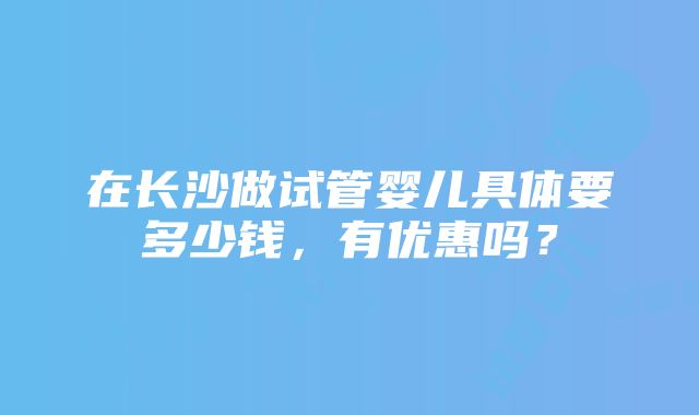 在长沙做试管婴儿具体要多少钱，有优惠吗？