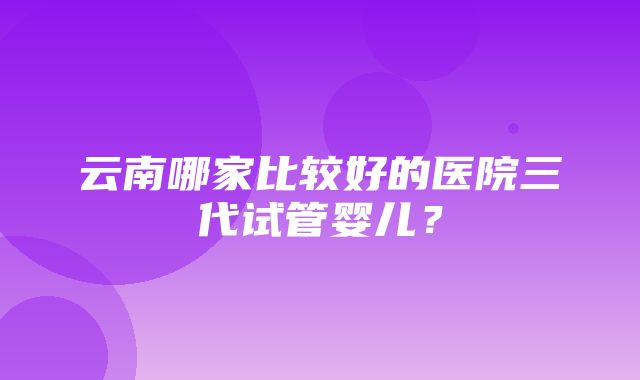 云南哪家比较好的医院三代试管婴儿？