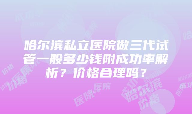 哈尔滨私立医院做三代试管一般多少钱附成功率解析？价格合理吗？