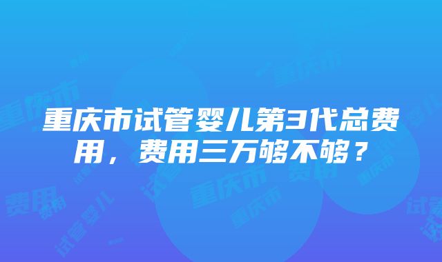 重庆市试管婴儿第3代总费用，费用三万够不够？