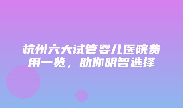 杭州六大试管婴儿医院费用一览，助你明智选择