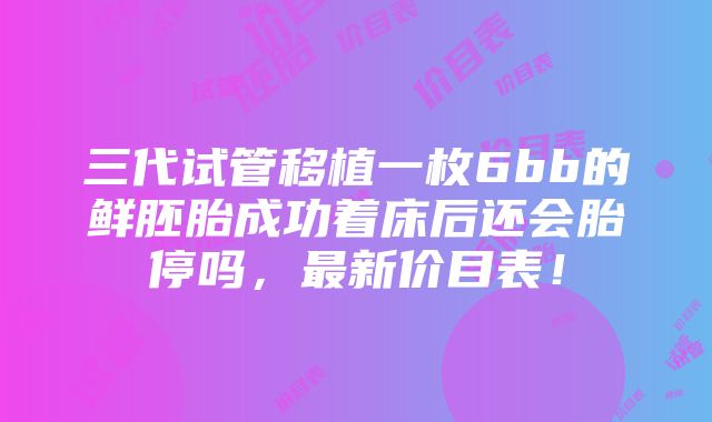 三代试管移植一枚6bb的鲜胚胎成功着床后还会胎停吗，最新价目表！