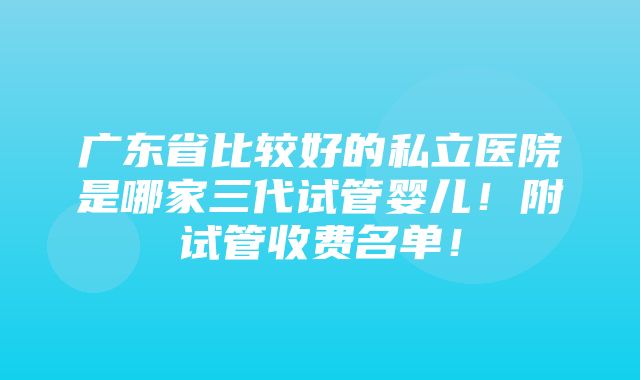 广东省比较好的私立医院是哪家三代试管婴儿！附试管收费名单！