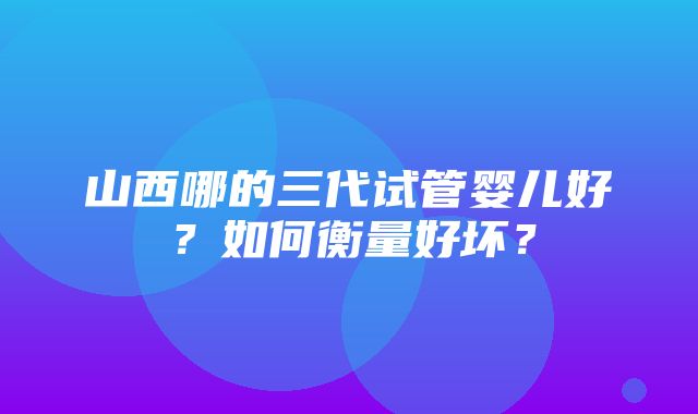 山西哪的三代试管婴儿好？如何衡量好坏？