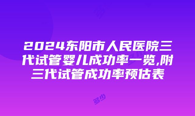 2024东阳市人民医院三代试管婴儿成功率一览,附三代试管成功率预估表