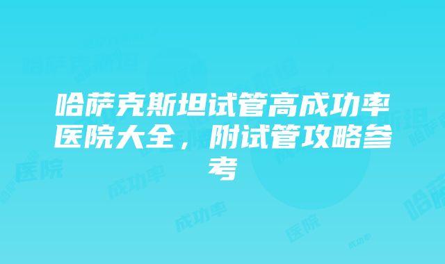 哈萨克斯坦试管高成功率医院大全，附试管攻略参考