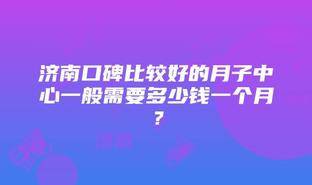 济南口碑比较好的月子中心一般需要多少钱一个月？