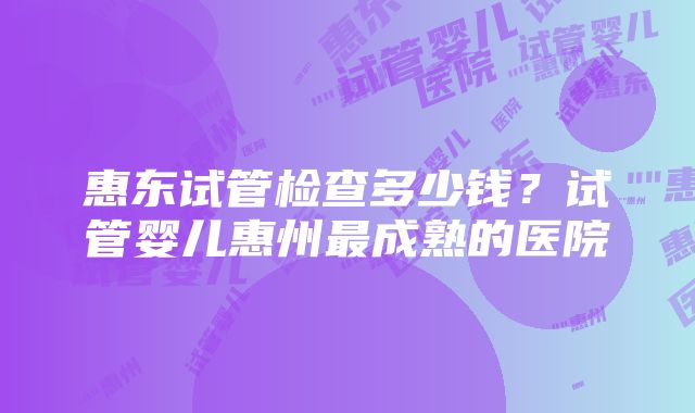 惠东试管检查多少钱？试管婴儿惠州最成熟的医院