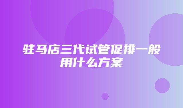 驻马店三代试管促排一般用什么方案