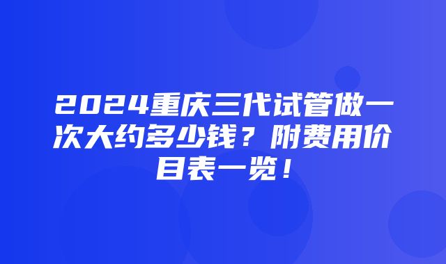 2024重庆三代试管做一次大约多少钱？附费用价目表一览！