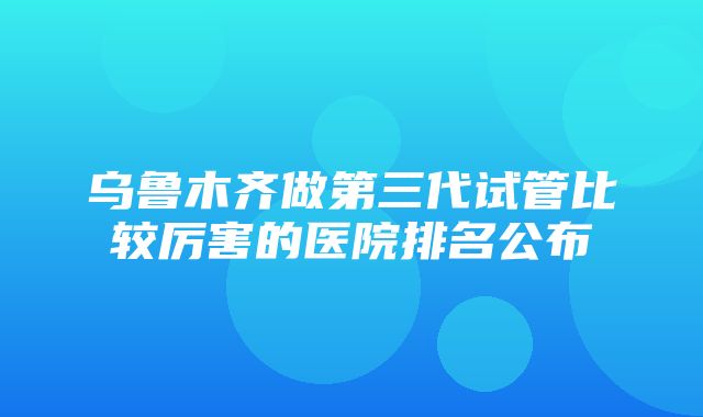 乌鲁木齐做第三代试管比较厉害的医院排名公布