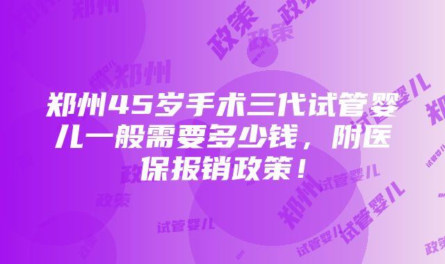 郑州45岁手术三代试管婴儿一般需要多少钱，附医保报销政策！