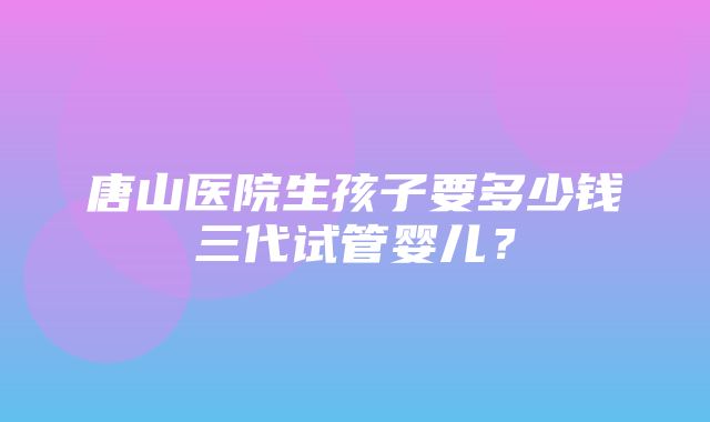 唐山医院生孩子要多少钱三代试管婴儿？