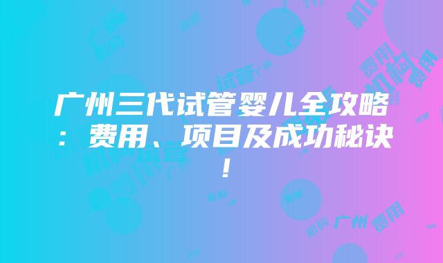 广州三代试管婴儿全攻略：费用、项目及成功秘诀！