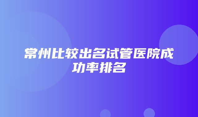 常州比较出名试管医院成功率排名