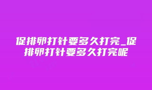 促排卵打针要多久打完_促排卵打针要多久打完呢