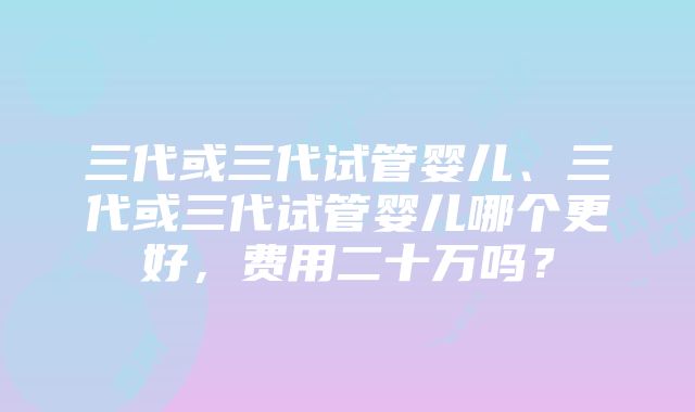 三代或三代试管婴儿、三代或三代试管婴儿哪个更好，费用二十万吗？