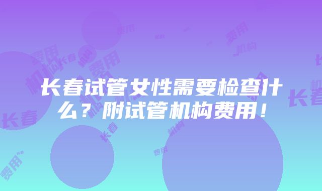 长春试管女性需要检查什么？附试管机构费用！