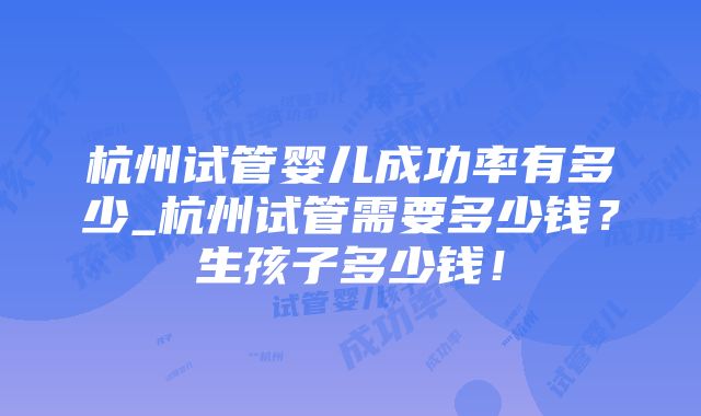 杭州试管婴儿成功率有多少_杭州试管需要多少钱？生孩子多少钱！