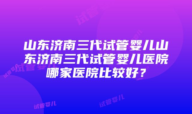 山东济南三代试管婴儿山东济南三代试管婴儿医院哪家医院比较好？