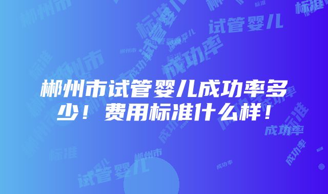 郴州市试管婴儿成功率多少！费用标准什么样！