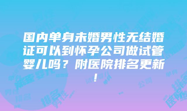 国内单身未婚男性无结婚证可以到怀孕公司做试管婴儿吗？附医院排名更新！