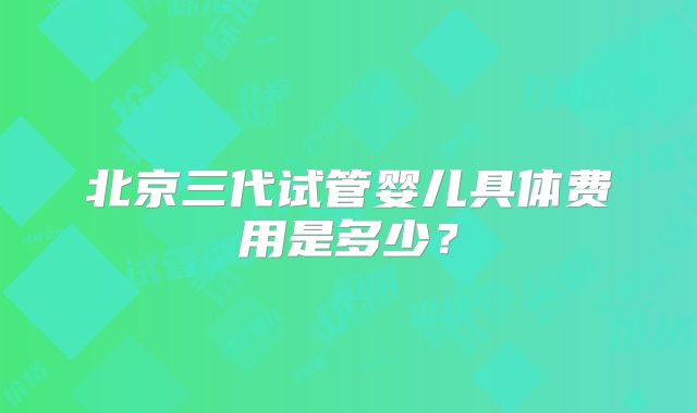 北京三代试管婴儿具体费用是多少？