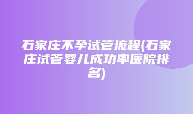 石家庄不孕试管流程(石家庄试管婴儿成功率医院排名)