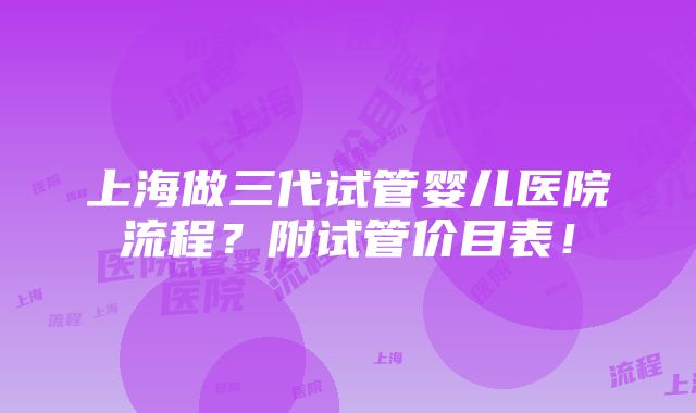 上海做三代试管婴儿医院流程？附试管价目表！