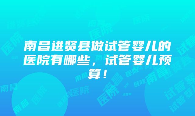 南昌进贤县做试管婴儿的医院有哪些，试管婴儿预算！