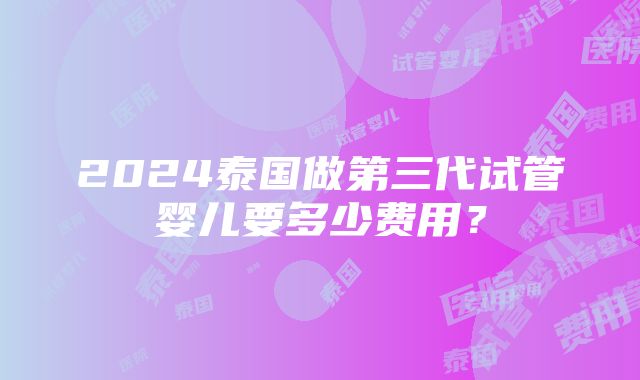 2024泰国做第三代试管婴儿要多少费用？