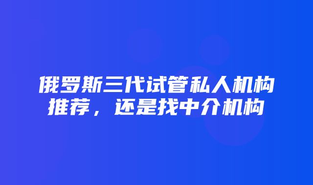 俄罗斯三代试管私人机构推荐，还是找中介机构