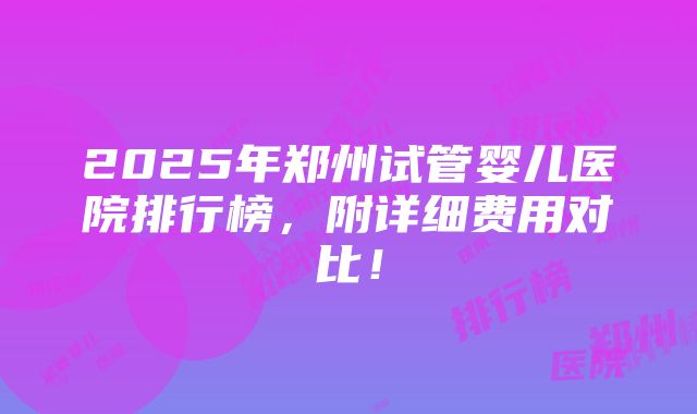 2025年郑州试管婴儿医院排行榜，附详细费用对比！