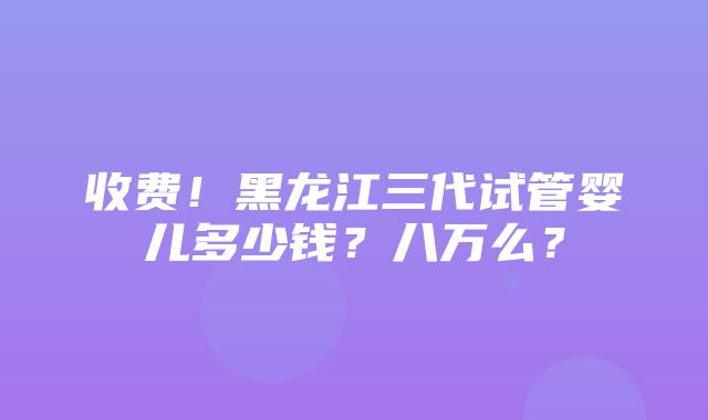 收费！黑龙江三代试管婴儿多少钱？八万么？