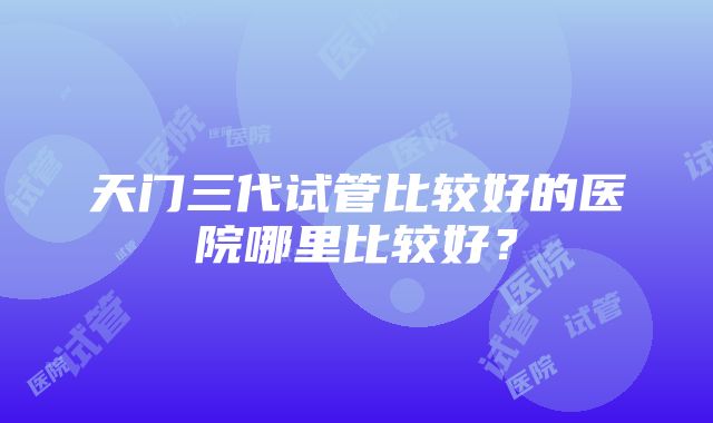 天门三代试管比较好的医院哪里比较好？