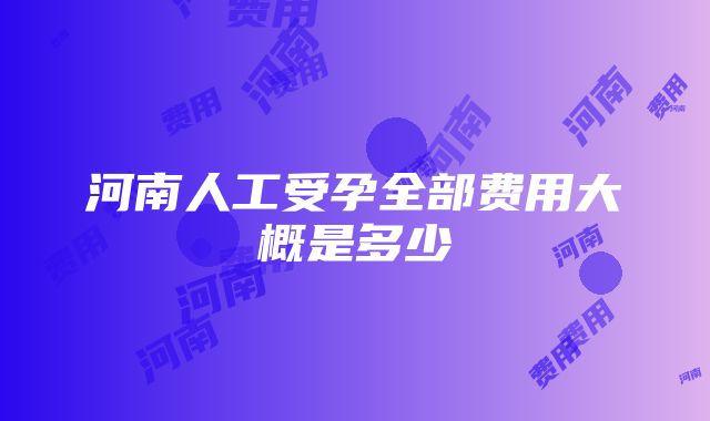 河南人工受孕全部费用大概是多少