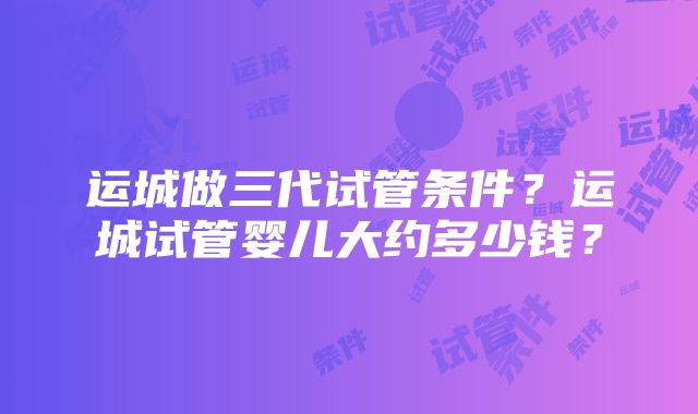 运城做三代试管条件？运城试管婴儿大约多少钱？