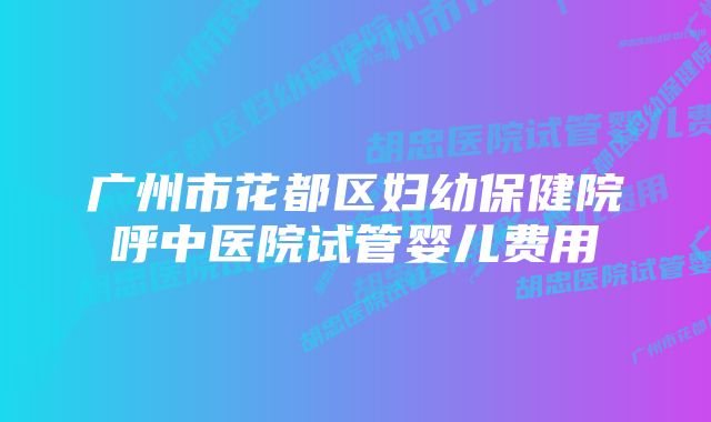 广州市花都区妇幼保健院呼中医院试管婴儿费用