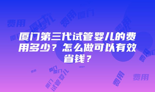 厦门第三代试管婴儿的费用多少？怎么做可以有效省钱？