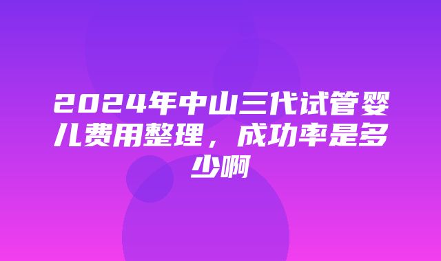 2024年中山三代试管婴儿费用整理，成功率是多少啊