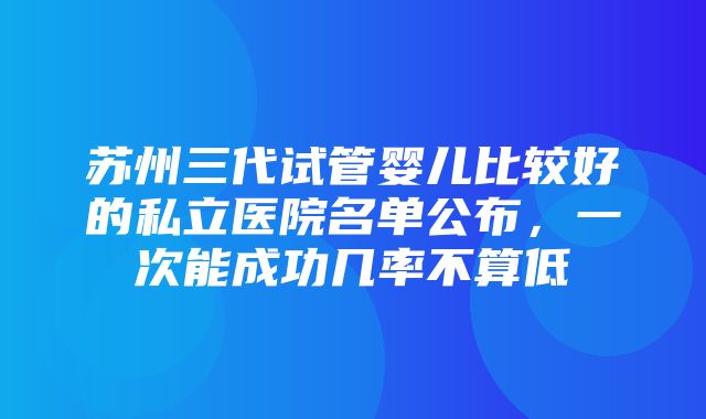 苏州三代试管婴儿比较好的私立医院名单公布，一次能成功几率不算低