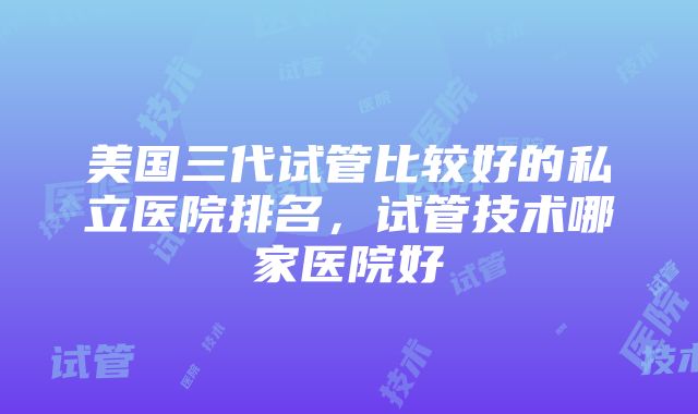 美国三代试管比较好的私立医院排名，试管技术哪家医院好