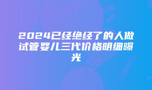 2024已经绝经了的人做试管婴儿三代价格明细曝光