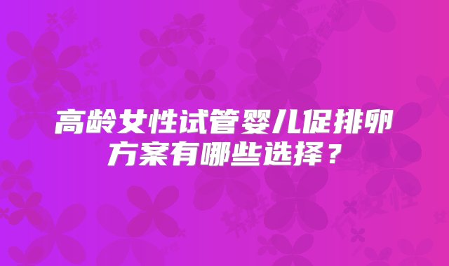 高龄女性试管婴儿促排卵方案有哪些选择？