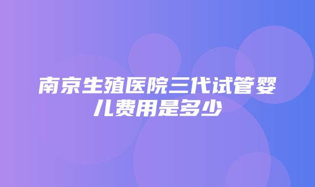 南京生殖医院三代试管婴儿费用是多少