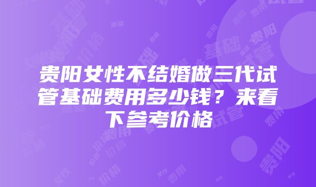 贵阳女性不结婚做三代试管基础费用多少钱？来看下参考价格