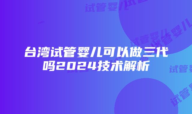 台湾试管婴儿可以做三代吗2024技术解析