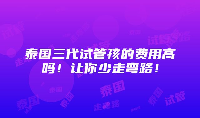 泰国三代试管孩的费用高吗！让你少走弯路！