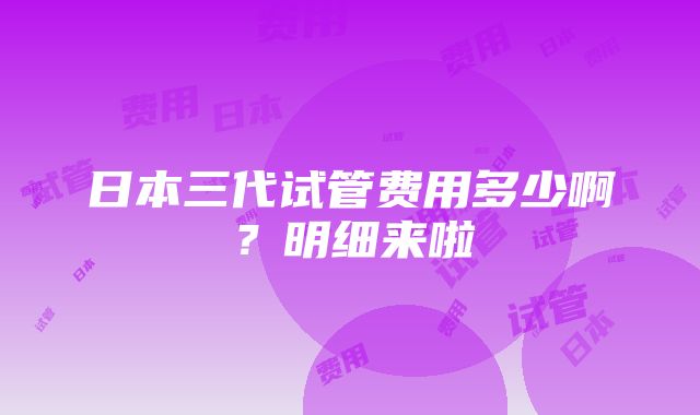 日本三代试管费用多少啊？明细来啦