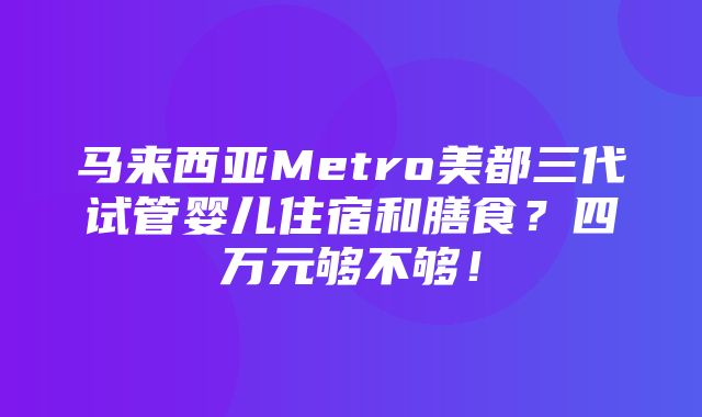 马来西亚Metro美都三代试管婴儿住宿和膳食？四万元够不够！